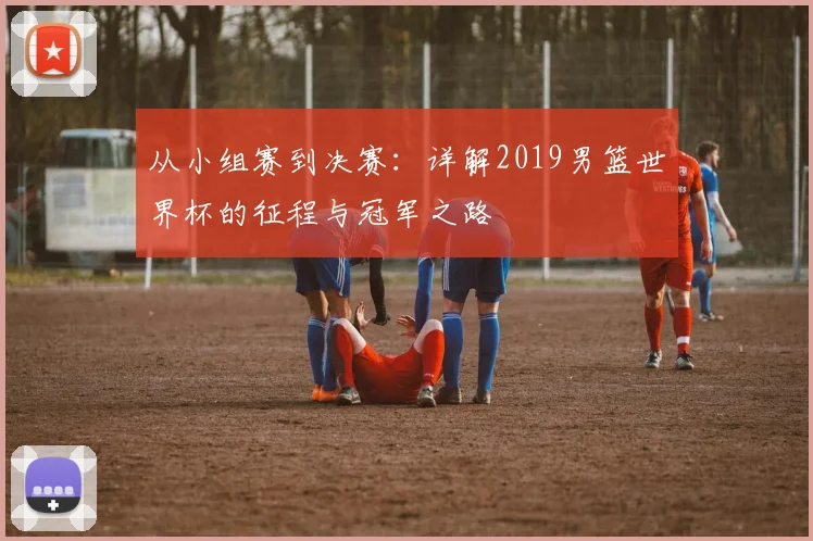 从小组赛到决赛：详解2019男篮世界杯的征程与冠军之路
