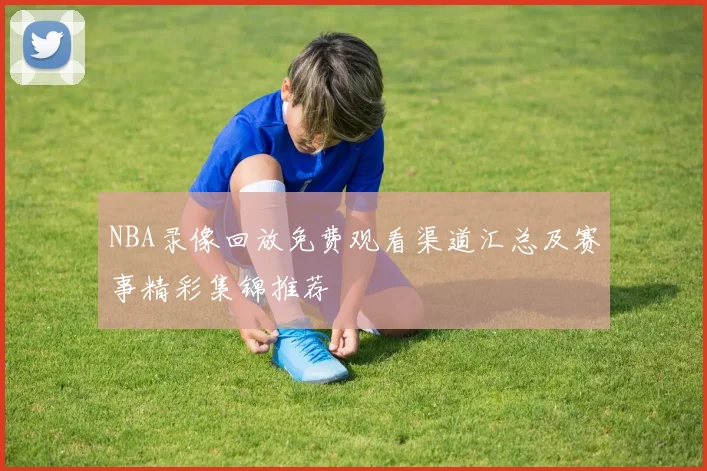 NBA录像回放免费观看渠道汇总及赛事精彩集锦推荐