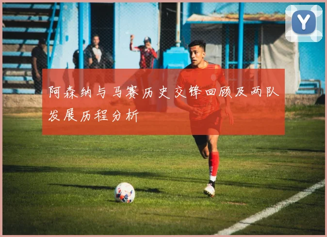 阿森纳与马赛历史交锋回顾及两队发展历程分析