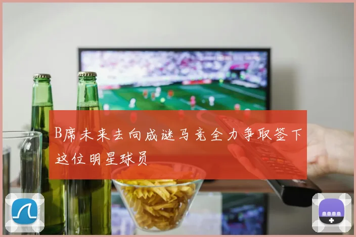 B席未来去向成谜马竞全力争取签下这位明星球员