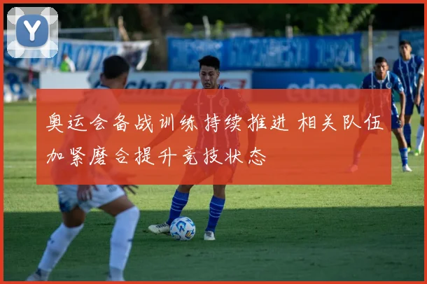 奥运会备战训练持续推进 相关队伍加紧磨合提升竞技状态
