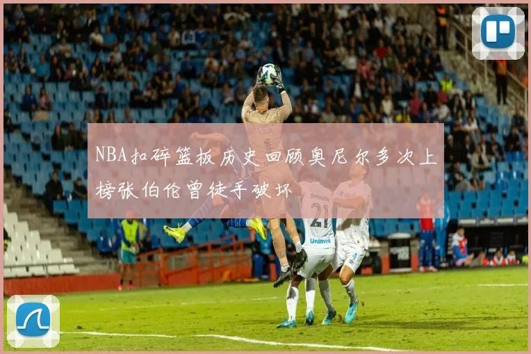 NBA扣碎篮板历史回顾奥尼尔多次上榜张伯伦曾徒手破坏