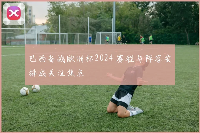 巴西备战欧洲杯2024 赛程与阵容安排成关注焦点