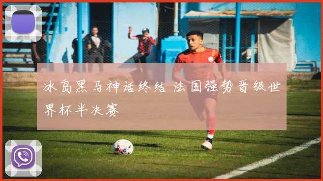 冰岛黑马神话终结 法国强势晋级世界杯半决赛