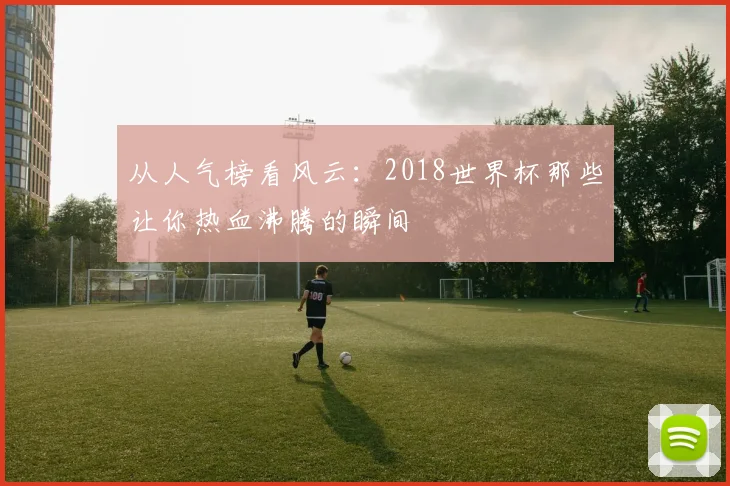 从人气榜看风云：2018世界杯那些让你热血沸腾的瞬间